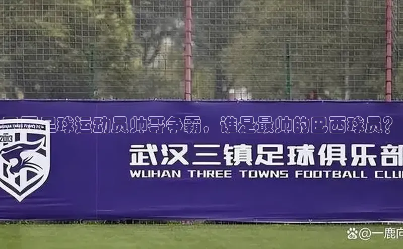 焦点娱乐账号注册入口官网百度智能云巴西足球运动员帅哥争霸，谁是最帅的巴西球员？