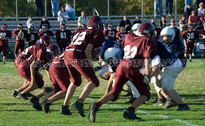 焦点娱乐平台注册哇咔哇咔文化《精彩回放：东南亚运动会足球决赛精彩视频全程回顾》