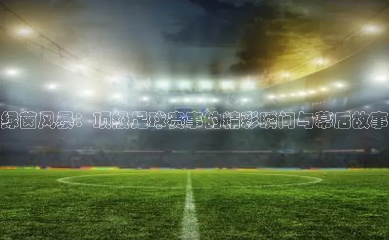 绿茵风暴：顶级足球赛事的精彩瞬间与幕后故事