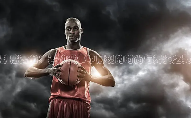 动感舞台：运动赛事中展现的时尚与舞姿之美